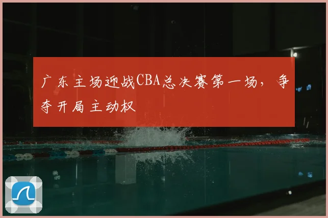 广东主场迎战CBA总决赛第一场，争夺开局主动权