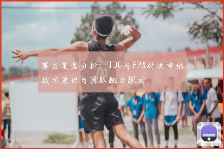 赛后复盘分析：JDG与FPX对决中的战术意识与团队配合探讨