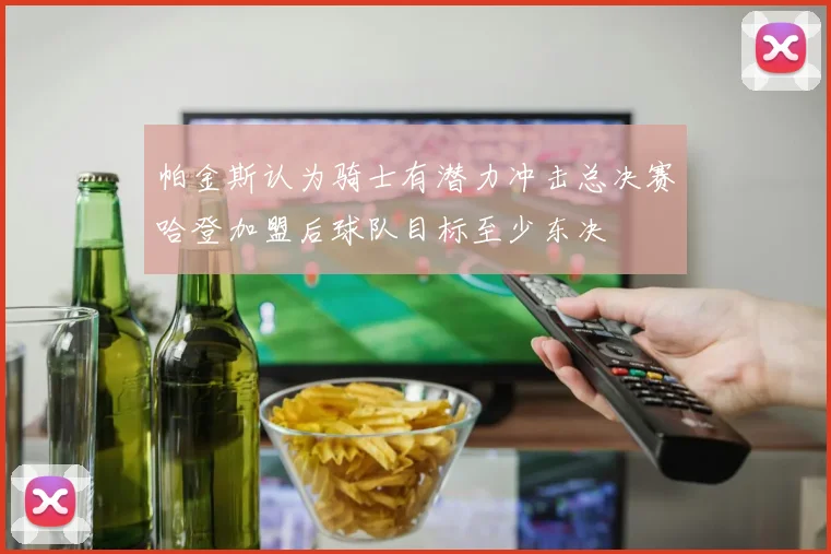 帕金斯认为骑士有潜力冲击总决赛哈登加盟后球队目标至少东决