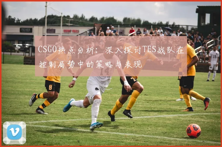CSGO热点分析:深入探讨TES战队在控制局势中的策略与表现