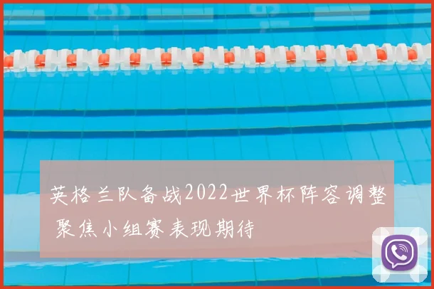 英格兰队备战2022世界杯阵容调整 聚焦小组赛表现期待