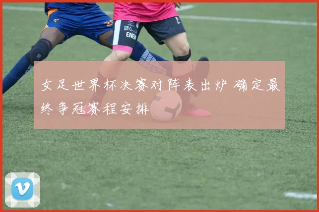 女足世界杯决赛对阵表出炉 确定最终争冠赛程安排