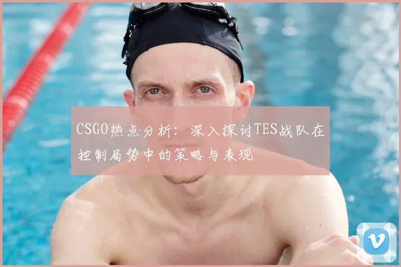 CSGO热点分析：深入探讨TES战队在控制局势中的策略与表现