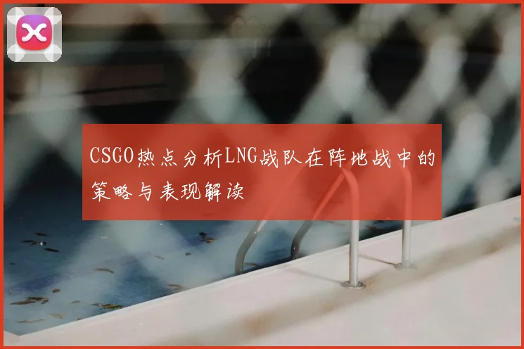 CSGO热点分析LNG战队在阵地战中的策略与表现解读