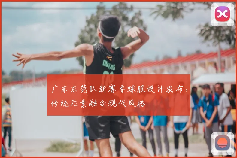 广东东莞队新赛季球服设计发布，传统元素融合现代风格