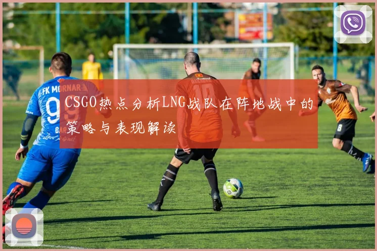 CSGO热点分析LNG战队在阵地战中的策略与表现解读