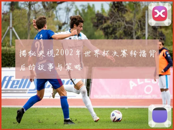 揭秘央视2002年世界杯决赛转播背后的故事与策略