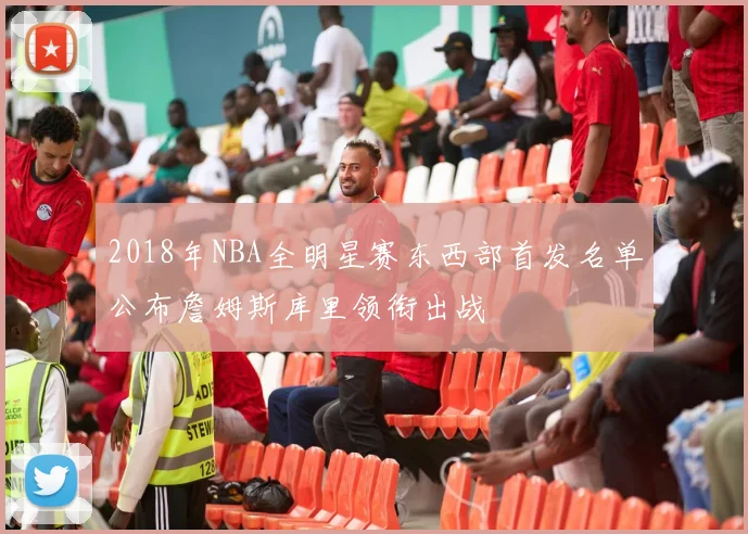2018年NBA全明星赛东西部首发名单公布詹姆斯库里领衔出战