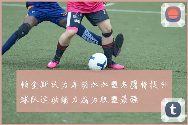 帕金斯认为库明加加盟老鹰将提升球队运动能力成为联盟最强