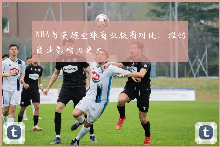 NBA与英超全球商业版图对比：谁的商业影响力更大