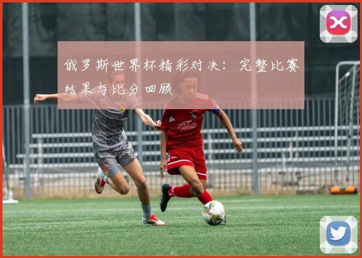 俄罗斯世界杯精彩对决：完整比赛结果与比分回顾