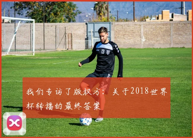 我们专访了版权方:关于2018世界杯转播的最终答案