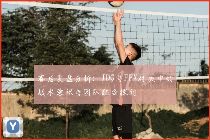 赛后复盘分析:JDG与FPX对决中的战术意识与团队配合探讨