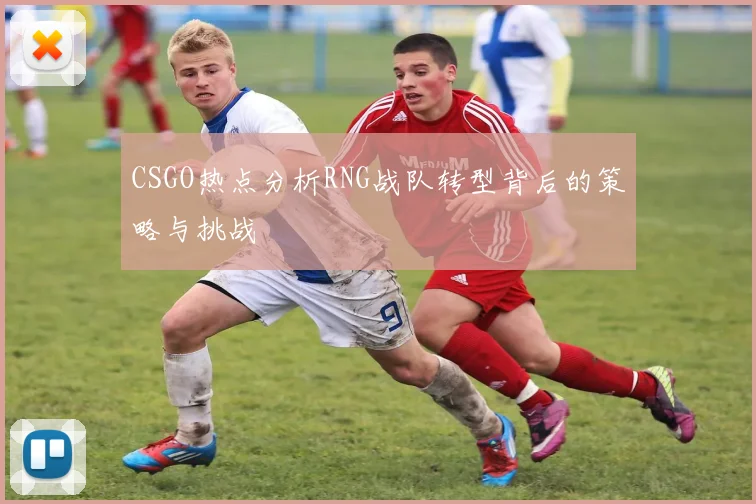 CSGO热点分析RNG战队转型背后的策略与挑战