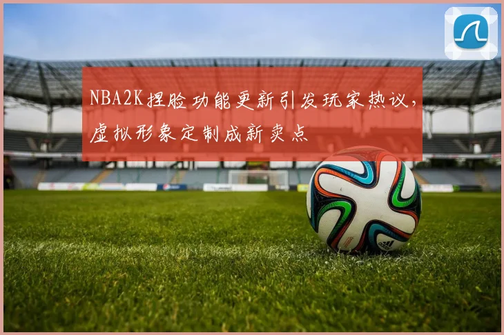 NBA2K捏脸功能更新引发玩家热议，虚拟形象定制成新卖点
