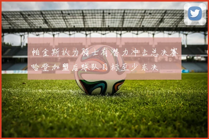 帕金斯认为骑士有潜力冲击总决赛哈登加盟后球队目标至少东决