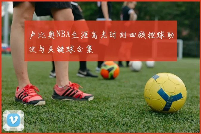 卢比奥NBA生涯高光时刻回顾控球助攻与关键球合集