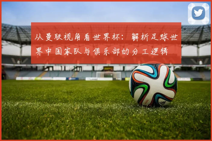 从曼联视角看世界杯:解析足球世界中国家队与俱乐部的分工逻辑