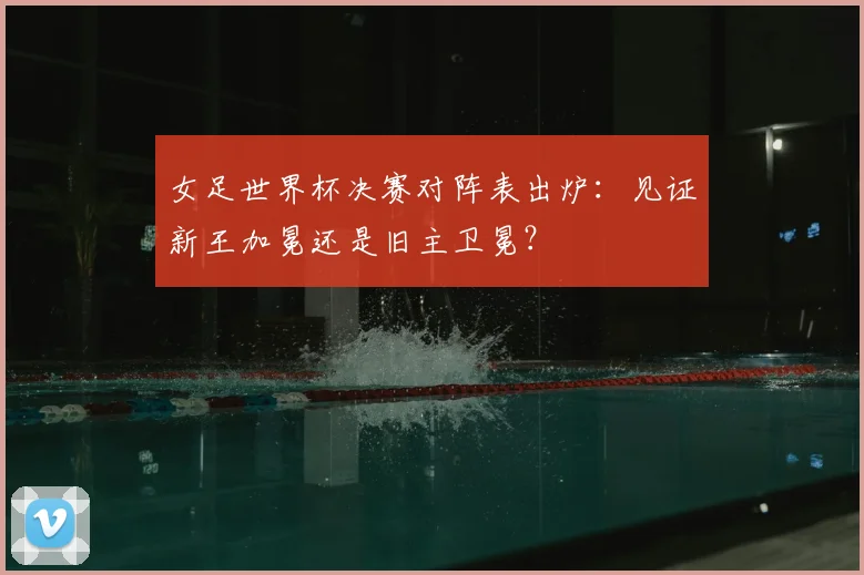 女足世界杯决赛对阵表出炉：见证新王加冕还是旧主卫冕？
