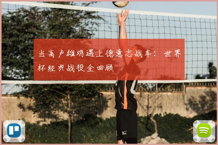 当高卢雄鸡遇上德意志战车:世界杯经典战役全回顾