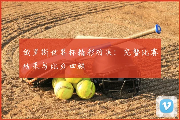 俄罗斯世界杯精彩对决:完整比赛结果与比分回顾