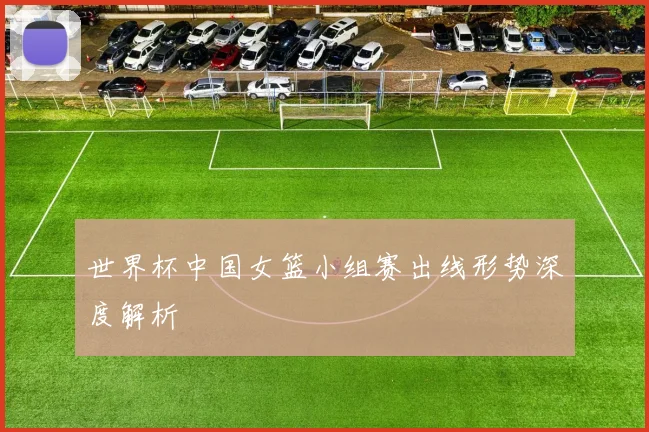 世界杯中国女篮小组赛出线形势深度解析