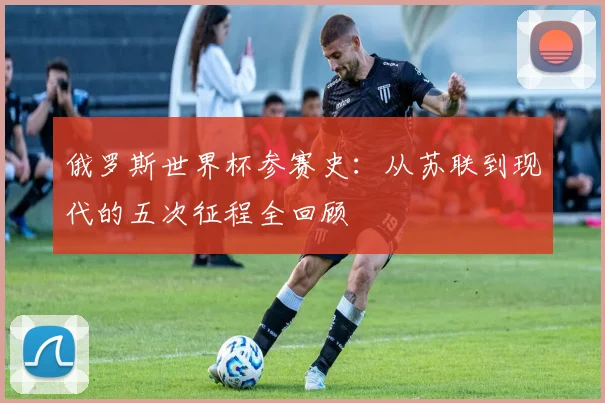 俄罗斯世界杯参赛史:从苏联到现代的五次征程全回顾