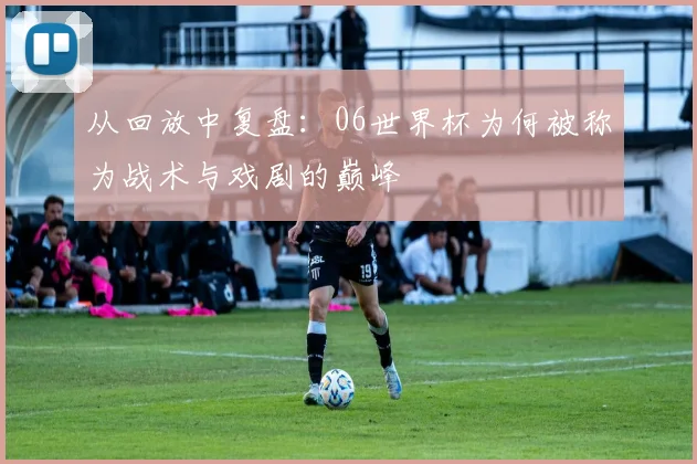 从回放中复盘：06世界杯为何被称为战术与戏剧的巅峰