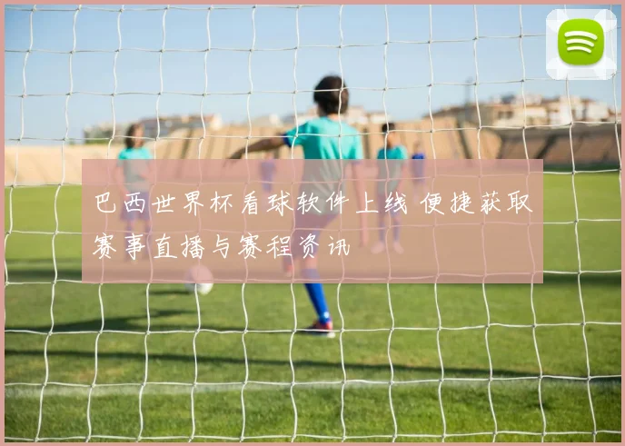 巴西世界杯看球软件上线 便捷获取赛事直播与赛程资讯