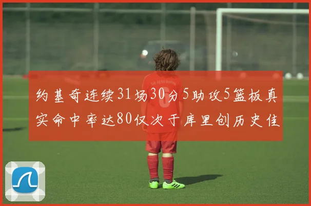 约基奇连续31场30分5助攻5篮板真实命中率达80仅次于库里创历史佳绩