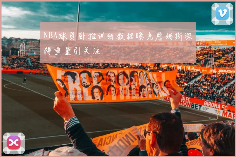 NBA球员卧推训练数据曝光詹姆斯深蹲重量引关注