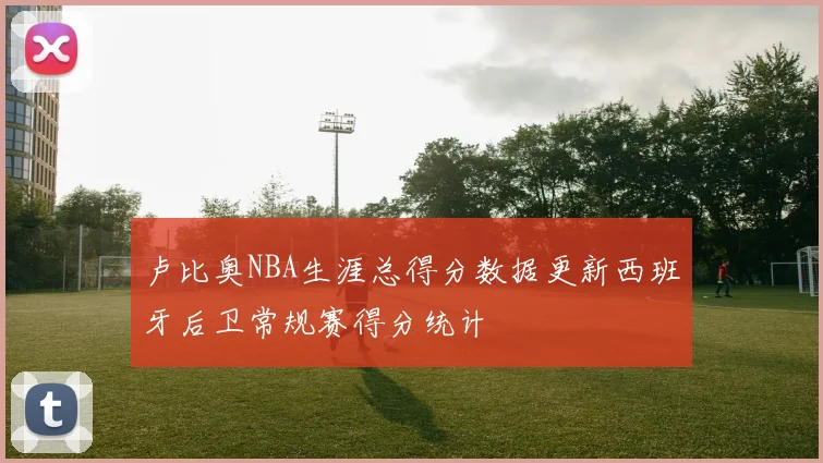 卢比奥NBA生涯总得分数据更新西班牙后卫常规赛得分统计