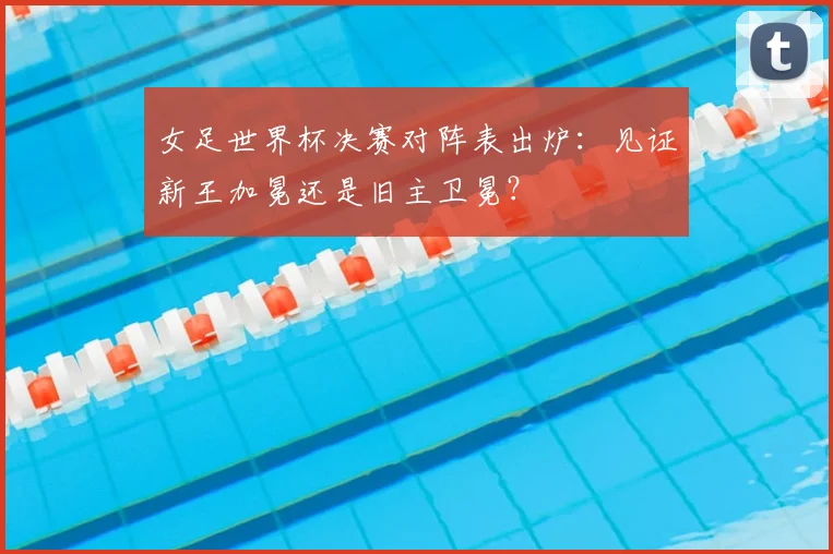 女足世界杯决赛对阵表出炉:见证新王加冕还是旧主卫冕?