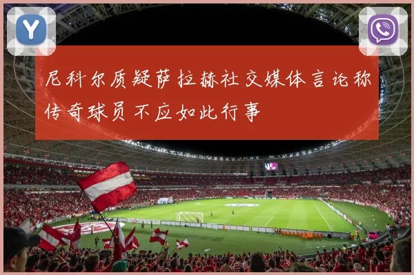 尼科尔质疑萨拉赫社交媒体言论称传奇球员不应如此行事