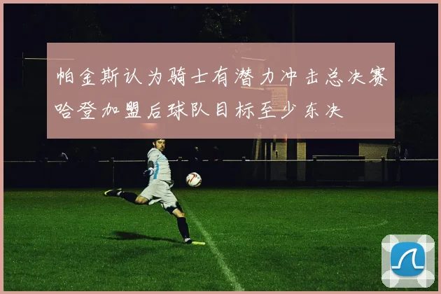 帕金斯认为骑士有潜力冲击总决赛哈登加盟后球队目标至少东决