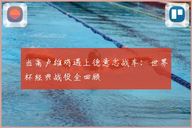 当高卢雄鸡遇上德意志战车:世界杯经典战役全回顾