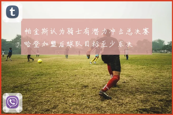帕金斯认为骑士有潜力冲击总决赛哈登加盟后球队目标至少东决