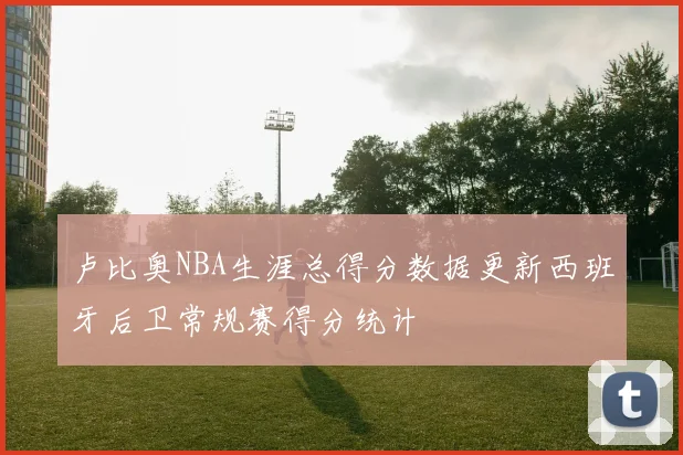 卢比奥NBA生涯总得分数据更新西班牙后卫常规赛得分统计
