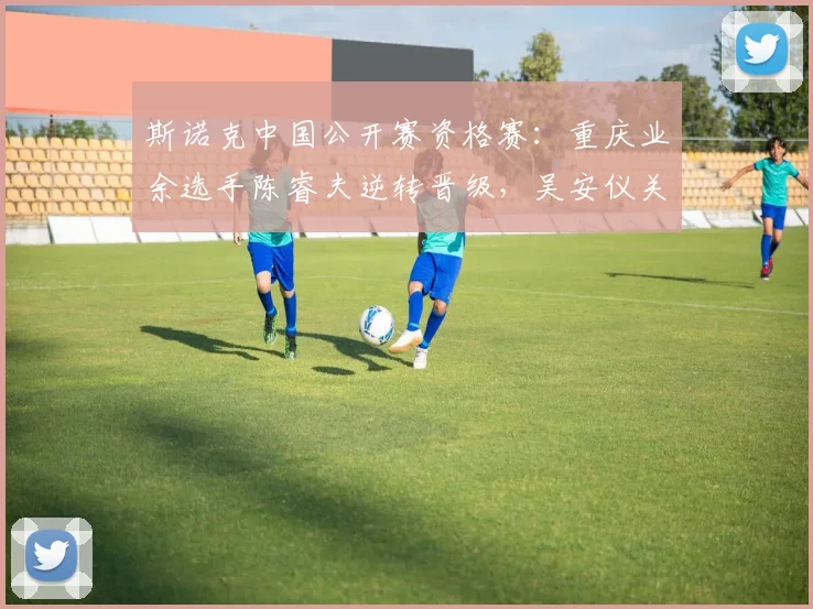 斯诺克中国公开赛资格赛:重庆业余选手陈睿夫逆转晋级,吴安仪关键失误遭罚分饮恨出局
