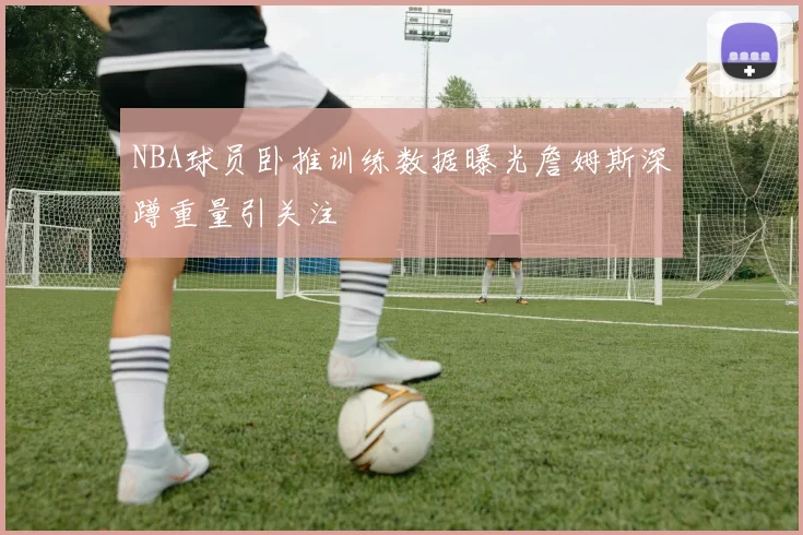 NBA球员卧推训练数据曝光詹姆斯深蹲重量引关注