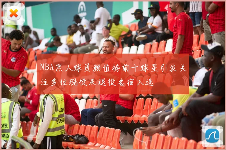 NBA黑人球员颜值榜前十球星引发关注多位现役及退役名宿入选