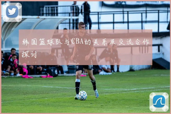 韩国篮球队与CBA的关系及交流合作探讨